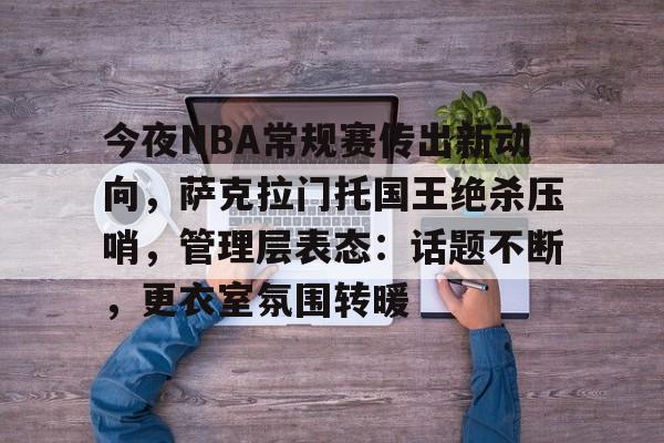 亚博网站 -今夜NBA常规赛传出新动向，萨克拉门托国王绝杀压哨，管理层表态：话题不断，更衣室氛围转暖的简单介绍